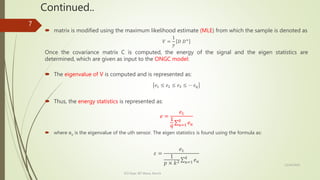 Continued..
12/14/2020
ECE Dept. BIT Mesra, Ranchi
7
 matrix is modified using the maximum likelihood estimate (MLE) from which the sample is denoted as
𝑉 =
1
𝑦
𝐷 𝐷+
Once the covariance matrix C is computed, the energy of the signal and the eigen statistics are
determined, which are given as input to the ONGC model:
 The eigenvalue of V is computed and is represented as:
𝑒1 ≤ 𝑒2 ≤ 𝑒3 ≤ ⋯ 𝑒 𝑞
 Thus, the energy statistics is represented as:
𝑒 =
𝑒1
1
𝑞 𝑢=1
𝑞
𝑒 𝑢
 where eu is the eigenvalue of the uth sensor. The eigen statistics is found using the formula as:
𝜀 =
𝑒1
1
𝑝 × 𝑘2 𝑢=1
𝑞
𝑒 𝑢
 
