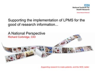 Supporting research to make patients, and the NHS, better
Supporting the implementation of LPMS for the
good of research information...
A National Perspective
Richard Corbridge, CIO
 