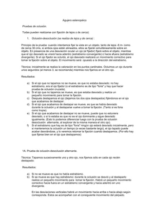 Agujero estenopéico 
Pruebas de oclusión. 
Todas pueden realizarse con fijación de lejos o de cerca): 
1. Oclusión-desoclusión (se realiza de lejos y de cerca) : 
Principio de la prueba: cuando intentamos fijar la vista en un objeto, tanto de lejos -6 m- como 
de cerca 30 cms, si ambos ojos están alineados, ellos se fijarán simultáneamente sobre en 
objeto. En presencia de una desviación ocular un ojo (el fijador) fijará sobre el objeto, mientras 
que el ojo desviado se virará hacia adentro (estrabismo convergente) o hacia afuera (estrabismo 
divergente). Si el ojo fijador es ocluído, el ojo desviado realizará un movimiento correctivo para 
tomar la fijación sobre el objeto. El movimiento será opuesto a la dirección del estrabismo. 
Técnica: inicialmente se realiza la valoración en los puntos cardinales. Ocluimos un ojo durante 
unos segundos (al menos 3, se recomienda) mientras nos fijamos en el otro ojo. 
Resultados: 
a) Si el ojo que no tapamos no se mueve, es que no estaba desviado: no hay 
estrabismo, era el ojo fijador (o el estrabismo es de tipo "foria" y hay que hacer 
prueba de oclusión cruzada). 
b) Si el ojo que no tapamos se mueve, es que estaba desviado y realiza un 
pequeño movimiento para tomar la fijación. 
c) Después destapamos el ojo (dejamos los dos ojos destapados) fijándonos en el ojo 
que acabamos de destapar: 
d) Si el ojo que acabamos de destapar se mueve, es que se había desviado 
durante la oclusión y al destaparse vuelve a tomar la fijación. (Tanto si es foria 
como tropia). 
e) Si el ojo que acabamos de destapar no se mueve, puede que no estuviera 
desviado, o si lo estaba es que no es el ojo dominante y sigue desviado 
igualmente. (Esto lo podemos diferenciar luego con la prueba de oclusión 
desoclusión alternante, al explorar de la misma manera el otro ojo). 
f) Si el estrabismo que hay es de tipo "foria" ningún ojo estará desviado inicialmente, pero 
si mantenemos la oclusión un tiempo (a veces bastante largo), el ojo tapado puede 
acabar desviándose, y lo veremos retomar la fijación cuando destapamos. (Por ello hay 
que fijarse bien en el ojo que destapamos) 
1A. Prueba de oclusión-desoclusión alternante. 
Técnica: Tapamos sucesivamente uno y otro ojo, nos fijamos sólo en cada ojo recién 
destapado: 
Resultados: 
a) Si no se mueve es que no había estrabismo. 
b) Si se mueve es que hay estrabismo: durante la oclusión se desvió y al destaparlo 
realiza un pequeño movimiento para tomar la fijación. Habrá un pequeño movimiento 
correctivo hacia fuera en un estrabismo convergente y hacia adentro en uno 
divergente. 
En las desviaciones verticales habrá un movimiento hacia arriba o hacia abajo según 
corresponda. Estos se acompañan con el consiguiente movimiento del párpado. 
 