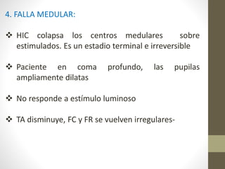 4. FALLA MEDULAR:
 HIC colapsa los centros medulares sobre
estimulados. Es un estadio terminal e irreversible
 Paciente en coma profundo, las pupilas
ampliamente dilatas
 No responde a estímulo luminoso
 TA disminuye, FC y FR se vuelven irregulares-
 