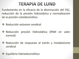 Fundamento en la eficacia de la disminución del FSC,
reducción de la presión hidrostática y normalización
de la presión coloidosmótica
 Reducción volumen cerebral
 Reducción presión hidrostática (PAM en valor
normal)
 Reducción de respuesta al estrés y metabolismo
cerebral
 Equilibrio hidroelectrolítico
 