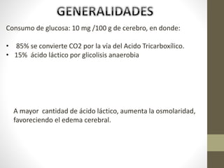 Consumo de glucosa: 10 mg /100 g de cerebro, en donde:
• 85% se convierte CO2 por la vía del Acido Tricarboxílico.
• 15% ácido láctico por glicolisis anaerobia
A mayor cantidad de ácido láctico, aumenta la osmolaridad,
favoreciendo el edema cerebral.
 