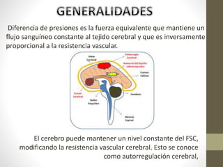 Diferencia de presiones es la fuerza equivalente que mantiene un
flujo sanguíneo constante al tejido cerebral y que es inversamente
proporcional a la resistencia vascular.
El cerebro puede mantener un nivel constante del FSC,
modificando la resistencia vascular cerebral. Esto se conoce
como autorregulación cerebral,
 