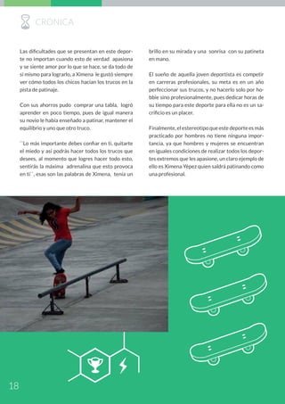 brillo en su mirada y una sonrisa con su patineta
en mano.
El sueño de aquella joven deportista es competir
en carreras profesionales, su meta es en un año
perfeccionar sus trucos, y no hacerlo solo por ho-
bbie sino profesionalmente, pues dedicar horas de
su tiempo para este deporte para ella no es un sa-
crificio es un placer.
Finalmente, el estereotipo que este deporte es más
practicado por hombres no tiene ninguna impor-
tancia, ya que hombres y mujeres se encuentran
en iguales condiciones de realizar todos los depor-
tes extremos que les apasione, un claro ejemplo de
ello es Ximena Yépez quien saldrá patinando como
una profesional.
Las dificultades que se presentan en este depor-
te no importan cuando esto de verdad apasiona
y se siente amor por lo que se hace, se da todo de
sí mismo para lograrlo, a Ximena le gustó siempre
ver cómo todos los chicos hacían los trucos en la
pista de patinaje.
Con sus ahorros pudo comprar una tabla, logró
aprender en poco tiempo, pues de igual manera
su novio le había enseñado a patinar, mantener el
equilibrio y uno que otro truco.
``Lo más importante debes confiar en ti, quitarte
el miedo y así podrás hacer todos los trucos que
desees, al momento que logres hacer todo esto,
sentirás la máxima adrenalina que esto provoca
en ti``, esas son las palabras de Ximena, tenía un
QB
RCRÓNICA
18
 