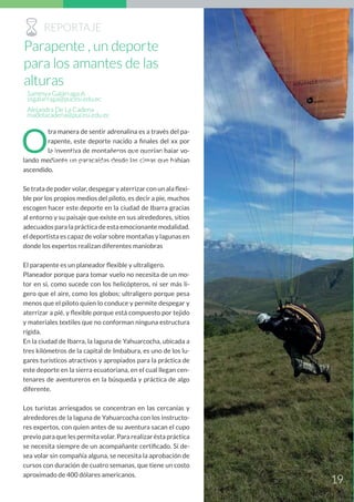 O
tra manera de sentir adrenalina es a través del pa-
rapente, este deporte nacido a finales del xx por
la inventiva de montañeros que querían bajar vo-
lando mediante un paracaídas desde las cimas que habían
ascendido.
Se trata de poder volar, despegar y aterrizar con un ala flexi-
ble por los propios medios del piloto, es decir a pie, muchos
escogen hacer este deporte en la ciudad de Ibarra gracias
al entorno y su paisaje que existe en sus alrededores, sitios
adecuados para la práctica de esta emocionante modalidad.
el deportista es capaz de volar sobre montañas y lagunas en
donde los expertos realizan diferentes maniobras
El parapente es un planeador flexible y ultraligero.
Planeador porque para tomar vuelo no necesita de un mo-
tor en si, como sucede con los helicópteros, ni ser más li-
gero que el aire, como los globos; ultraligero porque pesa
menos que el piloto quien lo conduce y permite despegar y
aterrizar a pié, y flexible porque está compuesto por tejido
y materiales textiles que no conforman ninguna estructura
rígida.
En la ciudad de Ibarra, la laguna de Yahuarcocha, ubicada a
tres kilómetros de la capital de Imbabura, es uno de los lu-
gares turísticos atractivos y apropiados para la práctica de
este deporte en la sierra ecuatoriana, en el cual llegan cen-
tenares de aventureros en la búsqueda y práctica de algo
diferente.
Los turistas arriesgados se concentran en las cercanías y
alrededores de la laguna de Yahuarcocha con los instructo-
res expertos, con quien antes de su aventura sacan el cupo
previo para que les permita volar. Para realizar ésta práctica
se necesita siempre de un acompañante certificado. Si de-
sea volar sin compañía alguna, se necesita la aprobación de
cursos con duración de cuatro semanas, que tiene un costo
aproximado de 400 dólares americanos.
Skate Ximena demuestra la habilidad que
tiene sobre su patineta y la pasión que pone.
Sammya Galárraga A.
ssgalarraga@pucesi.edu.ec
Alejandra De La Cadena
madelacadena@pucesi.edu.ec
RREPORTAJE
19
Parapente , un deporte
para los amantes de las
alturas
 