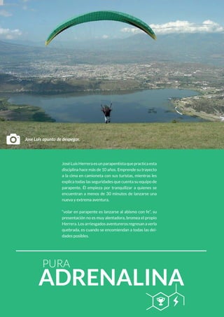 PURA
ADRENALINA
B Q
JoséLuisHerreraesunparapentistaquepracticaesta
disciplina hace más de 10 años. Emprende su trayecto
a la cima en camioneta con sus turistas, mientras les
explica todas las seguridades que cuenta su equipo de
parapente. Él empieza por tranquilizar a quienes se
encuentran a menos de 30 minutos de lanzarse una
nueva y extrema aventura.
“volar en parapente es lanzarse al abismo con fe”, su
presentación no es muy alentadora, bromea el propio
Herrera. Los arriesgados aventureros regresan a verla
quebrada, es cuando se encomiendan a todas las dei-
dades posibles.
DJose Luis apunto de despegar.
 