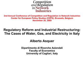 2nd Annual Conference of Competition and Regulation in Network Industries
      Center for European Policy Studies (CEPS), Brussels, Belgium
                           November 20, 2009



Regulatory Reform and Industrial Restructuring:
The Cases of Water, Gas, and Electricity in Italy

                        Alberto Asquer

                Dipartimento di Ricerche Aziendali
                       Faculty of Economics
                    University of Cagliari, Italy
 