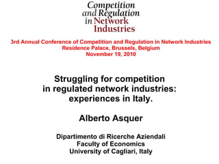 3rd Annual Conference of Competition and Regulation in Network Industries
                  Residence Palace, Brussels, Belgium
                           November 19, 2010



              Struggling for competition
           in regulated network industries:
                 experiences in Italy.

                        Alberto Asquer

                Dipartimento di Ricerche Aziendali
                       Faculty of Economics
                    University of Cagliari, Italy
 