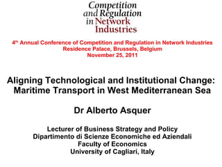 4th Annual Conference of Competition and Regulation in Network Industries
                   Residence Palace, Brussels, Belgium
                            November 25, 2011



Aligning Technological and Institutional Change:
 Maritime Transport in West Mediterranean Sea

                       Dr Alberto Asquer

            Lecturer of Business Strategy and Policy
        Dipartimento di Scienze Economiche ed Aziendali
                      Faculty of Economics
                   University of Cagliari, Italy
 
