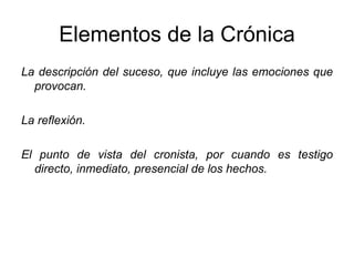 Elementos de la Crónica La descripción del suceso, que incluye las emociones que provocan. La reflexión. El punto de vista del cronista, por cuando es testigo directo, inmediato, presencial de los hechos. 