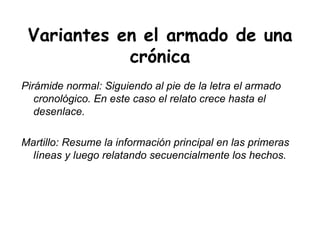 Variantes en el armado de una crónica Pirámide normal: Siguiendo al pie de la letra el armado cronológico. En este caso el relato crece hasta el desenlace.  Martillo: Resume la información principal en las primeras líneas y luego relatando secuencialmente los hechos.  