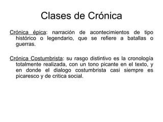 Clases de Crónica Crónica épica : narración de acontecimientos de tipo histórico o legendario, que se refiere a batallas o guerras. Crónica Costumbrista : su rasgo distintivo es la cronología totalmente realizada, con un tono picante en el texto, y en donde el dialogo costumbrista casi siempre es picaresco y de critica social. 
