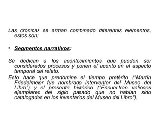 Las crónicas se arman combinado diferentes elementos, estos son:  Segmentos narrativos : Se dedican a los acontecimientos que pueden ser considerados procesos y ponen el acento en el aspecto temporal del relato.  Esto hace que predomine el tiempo pretérito ("Martín Friedelmeier fue nombrado interventor del Museo del Libro") y el presente histórico ("Encuentran valiosos ejemplares del siglo pasado que no habían sido catalogados en los inventarios del Museo del Libro").  