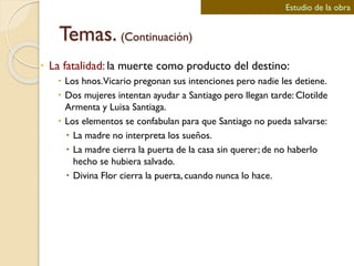 Temas. (Continuación)
 La fatalidad: la muerte como producto del destino:
 Los hnos.Vicario pregonan sus intenciones pero nadie les detiene.
 Dos mujeres intentan ayudar a Santiago pero llegan tarde: Clotilde
Armenta y Luisa Santiaga.
 Los elementos se confabulan para que Santiago no pueda salvarse:
 La madre no interpreta los sueños.
 La madre cierra la puerta de la casa sin querer; de no haberlo
hecho se hubiera salvado.
 Divina Flor cierra la puerta, cuando nunca lo hace.
Estudio de la obra
 
