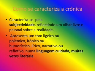 Como se caracteriza a crónica
• Caracteriza-se pela
  subjectividade, reflectindo um olhar livre e
  pessoal sobre a realidade.
• Apresenta um tom ligeiro ou
  polémico, irónico ou
  humorístico, lírico, narrativo ou
  refletivo, numa linguagem cuidada, muitas
  vezes literária.
 