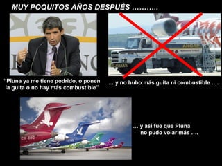 MUY POQUITOS AÑOS DESPUÉS ………..




“Pluna ya me tiene podrido, o ponen   … y no hubo más guita ni combustible ….
 la guita o no hay más combustible”




                                              … y así fue que Pluna
                                                no pudo volar más ….
 