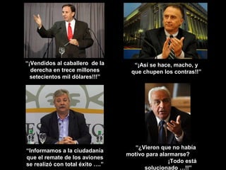 “¡Vendidos al caballero de la      “¡Así se hace, macho, y
  derecha en trece millones       que chupen los contras!!”
  setecientos mil dólares!!!”




                                    “¿Vieron que no había
“Informamos a la ciudadanía
                                 motivo para alarmarse?
que el remate de los aviones
                                                ¡Todo está
se realizó con total éxito ….”
                                       solucionado …!!”
 
