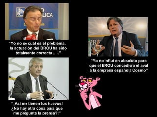 “Yo no sé cuál es el problema,
 la actuación del BROU ha sido
     totalmente correcta …..”

                                  “Yo no influí en absoluto para
                                 que el BROU concediera el aval
                                 a la empresa española Cosmo”




 “¡Así me tienen los huevos!
 ¿No hay otra cosa para que
  me pregunte la prensa?!”
 