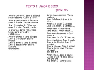 Amor é um livro / Sexo é esporte    Amor é para sempre / Sexo
Sexo é escolha / Amor é sorte      também
                                   Sexo é do bom / Amor é do
Amor é pensamento / Teorema        bem...
Amor é novela / Sexo é cinema
                                   Amor sem sexo/ É amizade
 Sexo é imaginação / Fantasia      Sexo sem amor / É vontade...
Amor é prosa / Sexo é poesia...
                                   Amor é um / Sexo é dois
 O amor nos torna / Patéticos      Sexo antes / Amor depois...
Sexo é uma selva /De
epiléticos...                       Sexo vem dos outros / E vai
                                   embora
Amor é cristão / Sexo é pagão      Amor vem de nós / E demora...
Amor é latifúndio/ Sexo é
invasão                            Amor é cristão / Sexo é pagão
Amor é divino / Sexo é animal      Amor é latifúndio/ Sexo é
Amor é bossa nova/ Sexo é          invasão
carnaval                           Amor é divino / Sexo é animal
Oh! Oh! Uh!                        Amor é bossa nova / Sexo é
                                   carnaval
                                   Oh! Oh! Oh!
                                   Amor é isso / Sexo é aquilo
                                   E coisa e tal! / E tal e coisa!
                                   Uh! Uh! Uh!
                                   Ai o amor! / Hum! O sexo!
 