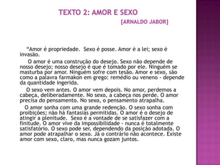 “Amor é propriedade. Sexo é posse. Amor é a lei; sexo é
invasão.
    O amor é uma construção do desejo. Sexo não depende de
nosso desejo; nosso desejo é que é tomado por ele. Ninguém se
masturba por amor. Ninguém sofre com tesão. Amor e sexo, são
como a palavra farmakon em grego: remédio ou veneno - depende
da quantidade ingerida.
   O sexo vem antes. O amor vem depois. No amor, perdemos a
cabeça, deliberadamente. No sexo, a cabeça nos perde. O amor
precisa do pensamento. No sexo, o pensamento atrapalha.
  O amor sonha com uma grande redenção. O sexo sonha com
proibições; não há fantasias permitidas. O amor é o desejo de
atingir a plenitude. Sexo é a vontade de se satisfazer com a
finitude. O amor vive da impossibilidade - nunca é totalmente
satisfatório. O sexo pode ser, dependendo da posição adotada. O
amor pode atrapalhar o sexo. Já o contrário não acontece. Existe
amor com sexo, claro, mas nunca gozam juntos.
 