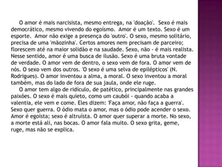 O amor é mais narcisista, mesmo entrega, na 'doação'. Sexo é mais
democrático, mesmo vivendo do egoísmo. Amor é um texto. Sexo é um
esporte. Amor não exige a presença do 'outro'. O sexo, mesmo solitário,
precisa de uma 'mãozinha'. Certos amores nem precisam de parceiro;
florescem até na maior solidão e na saudade. Sexo, não - é mais realista.
Nesse sentido, amor é uma busca de ilusão. Sexo é uma bruta vontade
de verdade. O amor vem de dentro, o sexo vem de fora. O amor vem de
nós. O sexo vem dos outros. 'O sexo é uma selva de epilépticos' (N.
Rodrigues). O amor inventou a alma, a moral. O sexo inventou a moral
também, mas do lado de fora de sua jaula, onde ele ruge.
    O amor tem algo de ridículo, de patético, principalmente nas grandes
paixões. O sexo é mais quieto, como um caubói - quando acaba a
valentia, ele vem e come. Eles dizem: 'Faça amor, não faça a guerra'.
Sexo quer guerra. O ódio mata o amor, mas o ódio pode acender o sexo.
Amor é egoísta; sexo é altruísta. O amor quer superar a morte. No sexo,
a morte está ali, nas bocas. O amor fala muito. O sexo grita, geme,
ruge, mas não se explica.
 