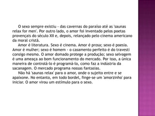 O sexo sempre existiu - das cavernas do paraíso até as 'saunas
relax for men'. Por outro lado, o amor foi inventado pelos poetas
provençais do século XII e, depois, relançado pelo cinema americano
da moral cristã.
    Amor é literatura. Sexo é cinema. Amor é prosa; sexo é poesia.
Amor é mulher; sexo é homem - o casamento perfeito é do travesti
consigo mesmo. O amor domado protege a produção; sexo selvagem
é uma ameaça ao bom funcionamento do mercado. Por isso, a única
maneira de controlá-lo é programá-lo, como faz a indústria da
sacanagem. O mercado programa nossas fantasias.
    Não há 'saunas relax' para o amor, onde o sujeito entre e se
apaixone. No entanto, em todo bordel, finge-se um 'amorzinho' para
iniciar. O amor virou um estímulo para o sexo.
 