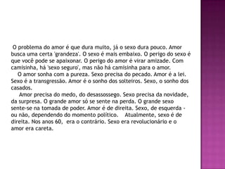 O problema do amor é que dura muito, já o sexo dura pouco. Amor
busca uma certa 'grandeza'. O sexo é mais embaixo. O perigo do sexo é
que você pode se apaixonar. O perigo do amor é virar amizade. Com
camisinha, há 'sexo seguro', mas não há camisinha para o amor.
   O amor sonha com a pureza. Sexo precisa do pecado. Amor é a lei.
Sexo é a transgressão. Amor é o sonho dos solteiros. Sexo, o sonho dos
casados.
   Amor precisa do medo, do desassossego. Sexo precisa da novidade,
da surpresa. O grande amor só se sente na perda. O grande sexo
sente-se na tomada de poder. Amor é de direita. Sexo, de esquerda -
ou não, dependendo do momento político. Atualmente, sexo é de
direita. Nos anos 60, era o contrário. Sexo era revolucionário e o
amor era careta.
 