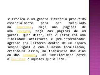  Crônica é um gênero literário produzido
essencialmente    para    ser     veiculado
na   imprensa,   seja   nas    páginas   de
uma revista, seja nas páginas de um
jornal. Quer dizer, ela é feita com uma
finalidade utilitária e pré-determinada:
agradar aos leitores dentro de um espaço
sempre igual e com a mesma localização,
criando-se assim, no transcurso dos dias
ou das semanas, uma familiaridade entre
o escritor e aqueles que o lêem.
 