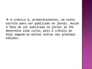  A crônica é, primordialmente, um texto
escrito para ser publicado no jornal. Assim
o fato de ser publicada no jornal já lhe
determina vida curta, pois à crônica de
hoje seguem-se muitas outras nas próximas
edições.
 