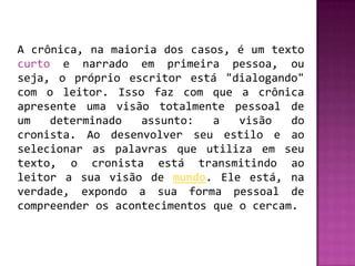 A crônica, na maioria dos casos, é um texto
curto e narrado em primeira pessoa, ou
seja, o próprio escritor está "dialogando"
com o leitor. Isso faz com que a crônica
apresente uma visão totalmente pessoal de
um   determinado   assunto:   a   visão   do
cronista. Ao desenvolver seu estilo e ao
selecionar as palavras que utiliza em seu
texto, o cronista está transmitindo ao
leitor a sua visão de mundo. Ele está, na
verdade, expondo a sua forma pessoal de
compreender os acontecimentos que o cercam.
 