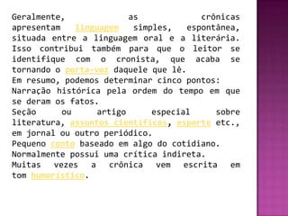 Geralmente,               as             crônicas
apresentam    linguagem    simples,   espontânea,
situada entre a linguagem oral e a literária.
Isso contribui também para que o leitor se
identifique com o cronista, que acaba se
tornando o porta-voz daquele que lê.
Em resumo, podemos determinar cinco pontos:
Narração histórica pela ordem do tempo em que
se deram os fatos.
Seção      ou      artigo      especial     sobre
literatura, assuntos científicos, esporte etc.,
em jornal ou outro periódico.
Pequeno conto baseado em algo do cotidiano.
Normalmente possui uma crítica indireta.
Muitas vezes a crônica vem escrita em
tom humorístico.
 
