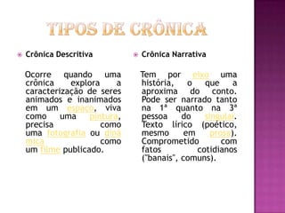    Crônica Descritiva            Crônica Narrativa

    Ocorre quando uma              Tem por eixo uma
    crônica    explora     a       história,    o   que     a
    caracterização de seres        aproxima do conto.
    animados e inanimados          Pode ser narrado tanto
    em um espaço, viva             na 1ª quanto na 3ª
    como     uma    pintura,       pessoa     do    singular.
    precisa            como        Texto lírico (poético,
    uma fotografia ou dinâ         mesmo       em     prosa).
    mica               como        Comprometido          com
    um filme publicado.            fatos          cotidianos
                                   ("banais", comuns).
 