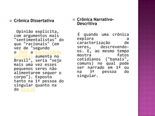    Crônica Dissertativa       Crônica Narrativo-
                                Descritiva
     Opinião explícita,
    com argumentos mais         É quando uma crônica
    "sentimentalistas" do       explora               a
    que "racionais" (em         caracterização       de
    vez de "segundo             seres,    descrevendo-
    o IBGE a mortalidade        os. E, ao mesmo tempo
    infantil aumenta no         mostra            fatos
    Brasil", seria "vejo        cotidianos ("banais",
    mais uma vez esses          comuns) no qual pode
    pequenos seres não          ser narrado em 1ª ou
    alimentarem sequer o        na   3ª    pessoa    do
    corpo"). Exposto            singular.
    tanto na 1ª pessoa do
    singular quanto na
    do plural
 