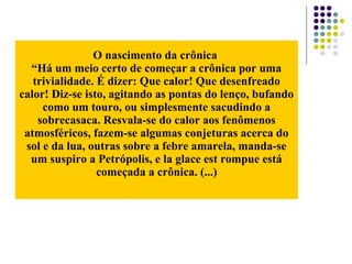 O nascimento da crônica
“Há um meio certo de começar a crônica por uma
trivialidade. É dizer: Que calor! Que desenfreado
calor! Diz-se isto, agitando as pontas do lenço, bufando
como um touro, ou simplesmente sacudindo a
sobrecasaca. Resvala-se do calor aos fenômenos
atmosféricos, fazem-se algumas conjeturas acerca do
sol e da lua, outras sobre a febre amarela, manda-se
um suspiro a Petrópolis, e la glace est rompue está
começada a crônica. (...)
 