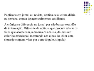 Publicada em jornal ou revista, destina-se à leitura diária
ou semanal e trata de acontecimentos cotidianos.
A crônica se diferencia no jornal por não buscar exatidão
da informação. Diferente da notícia, que procura relatar os
fatos que acontecem, a crônica os analisa, dá-lhes um
colorido emocional, mostrando aos olhos do leitor uma
situação comum, vista por outro ângulo, singular.
 