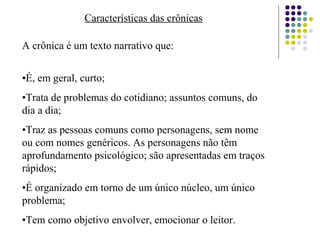 Características das crônicas
A crônica é um texto narrativo que:
•É, em geral, curto;
•Trata de problemas do cotidiano; assuntos comuns, do
dia a dia;
•Traz as pessoas comuns como personagens, sem nome
ou com nomes genéricos. As personagens não têm
aprofundamento psicológico; são apresentadas em traços
rápidos;
•É organizado em torno de um único núcleo, um único
problema;
•Tem como objetivo envolver, emocionar o leitor.
 