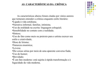 AS  CARACTERÍSTICAS DA  CRÔNICA
As características abaixo foram citadas por vários autores
que tentaram entender a crônica enquanto estilo literário:
•Ligada à vida cotidiana;
•Narrativa informal, familiar, intimista;
•Uso da oralidade na escrita: linguagem coloquial;
•Sensibilidade no contato com a realidade;
•Síntese;
•Uso do fato como meio ou pretexto para o artista exercer seu
estilo e criatividade;
•Dose de lirismo;
•Natureza ensaística;
•Leveza;
•Diz coisas sérias por meio de uma aparente conversa fiada;
•Uso do humor;
•Brevidade;
•É um fato moderno: está sujeita à rápida transformação e à
fugacidade da vida moderna.
 