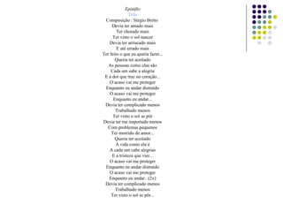 Epitáfio
Titãs
Composição : Sérgio Britto
Devia ter amado mais
Ter chorado mais
Ter visto o sol nascer
Devia ter arriscado mais
E até errado mais
Ter feito o que eu queria fazer...
Queria ter aceitado
As pessoas como elas são
Cada um sabe a alegria
E a dor que traz no coração...
O acaso vai me proteger
Enquanto eu andar distraído
O acaso vai me proteger
Enquanto eu andar...
Devia ter complicado menos
Trabalhado menos
Ter visto o sol se pôr
Devia ter me importado menos
Com problemas pequenos
Ter morrido de amor...
Queria ter aceitado
A vida como ela é
A cada um cabe alegrias
E a tristeza que vier...
O acaso vai me proteger
Enquanto eu andar distraído
O acaso vai me proteger
Enquanto eu andar...(2x)
Devia ter complicado menos
Trabalhado menos
Ter visto o sol se pôr...
 
