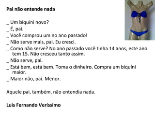 Pai não entende nada
_ Um biquíni novo?
_ É, pai.
_ Você comprou um no ano passado!
_ Não serve mais, pai. Eu cresci.
_ Como não serve? No ano passado você tinha 14 anos, este ano
tem 15. Não cresceu tanto assim.
_ Não serve, pai.
_ Está bem, está bem. Toma o dinheiro. Compra um biquíni
maior.
_ Maior não, pai. Menor.
Aquele pai, também, não entendia nada.
Luis Fernando Veríssimo
 