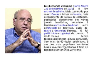 Luis Fernando Veríssimo (Porto Alegre
, 26 de setembro de 1936) é um
escritor brasileiro. Mais conhecido por
suas crônicas e textos de humor, mais
precisamente de sátiras de costumes,
publicados diariamente em vários
jornais brasileiros, Veríssimo é
também cartunista e tradutor, além
deroteirista de televisão, autor de
teatro e romancista bissexto. Já foi
publicitário e copy desk de jornal. É
ainda músico, tendo
tocado saxofoneem alguns conjuntos.
Com mais de 60 títulos publicados, é
um dos mais populares escritores
brasileiros contemporâneos. É filho do
também escritor Érico Verissimo.
 