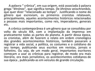 A palavra “ crônica”, em sua origem, está associada à palavra
grega “khrónos”, que significa tempo. De khrónos veiochronikós,
que quer dizer “relacionado ao tempo”. Justificando o nome do
gênero que escreviam, os primeiros cronistas relatavam,
principalmente, aqueles acontecimentos históricos relacionados
a pessoas mais importantes, como reis, imperadores, generais
etc.
A crônica contemporânea é um gênero que se consolidou por
volta do século XIX, com a implantação da imprensa em
praticamente todas as partes do planeta. A partir dessa época,
os cronistas, além de fazerem o relato em ordem cronológica
dos grandes acontecimentos históricos, também passaram a
registrar a vida social, a política, os costumes e o cotidiano do
seu tempo, publicando seus escritos em revistas, jornais e
folhetins. Ou seja, de um modo geral, importantes escritores
começam a usar as crônicas para registrar, de modo ora mais
literário, ora mais jornalístico, os acontecimentos cotidianos de
sua época , publicando-as em veículos de grande circulação.
 