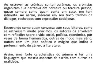 Ao escrever as crônicas contemporâneas, os cronistas
organizam sua narrativa em primeira ou terceira pessoa,
quase sempre como quem conta um caso, em tom
intimista. Ao narrar, inserem em seu texto trechos de
diálogos, recheados com expressões cotidianas.
Escrevendo como quem conversa com seus leitores, como
se estivessem muito próximos, os autores os envolvem
com reflexões sobre a vida social, política, econômica, por
vezes de forma humorística, outras de modo mais sério,
outras com um jeito poético e mágico que indica o
pertencimento do gênero à literatura.
Assim, uma forte característica do gênero é ter uma
linguagem que mescla aspectos da escrita com outros da
oralidade.
 