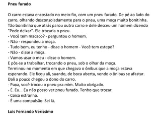 Pneu furado
O carro estava encostado no meio-fio, com um pneu furado. De pé ao lado do
carro, olhando desconsoladamente para o pneu, uma moça muito bonitinha.
Tão bonitinha que atrás parou outro carro e dele desceu um homem dizendo
"Pode deixar". Ele trocaria o pneu.
- Você tem macaco? - perguntou o homem.
- Não - respondeu a moça.
- Tudo bem, eu tenho - disse o homem - Você tem estepe?
- Não - disse a moça.
- Vamos usar o meu - disse o homem.
E pôs-se a trabalhar, trocando o pneu, sob o olhar da moça.
Terminou no momento em que chegava o ônibus que a moça estava
esperando. Ele ficou ali, suando, de boca aberta, vendo o ônibus se afastar.
Dali a pouco chegou o dono do carro.
- Puxa, você trocou o pneu pra mim. Muito obrigado.
- É. Eu... Eu não posso ver pneu furado. Tenho que trocar.
- Coisa estranha.
- É uma compulsão. Sei lá.
Luis Fernando Veríssimo
 