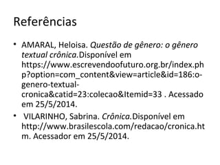 Referências
• AMARAL, Heloisa. Questão de gênero: o gênero
textual crônica.Disponível em
https://www.escrevendoofuturo.org.br/index.ph
p?option=com_content&view=article&id=186:o-
genero-textual-
cronica&catid=23:colecao&Itemid=33 . Acessado
em 25/5/2014.
• VILARINHO, Sabrina. Crônica.Disponível em
http://www.brasilescola.com/redacao/cronica.ht
m. Acessador em 25/5/2014.
 