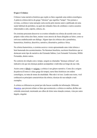 O que é Crônica:
Crônica é uma narrativa histórica que expõe os fatos seguindo uma ordem cronológica.
A palavra crônica deriva do grego "chronos" que significa "tempo". Nos jornais e
revistas, a crônica é uma narração curta escrita pelo mesmo autor e publicada em uma
seção habitual do periódico, na qual são relatados fatos do cotidiano e outros assuntos
relacionados a arte, esporte, ciência, etc.
Os cronistas procuram descrever os eventos relatados na crônica de acordo com a sua
própria visão crítica dos fatos, muitas vezes através de frases dirigidas ao leitor, como se
estivesse estabelecendo um diálogo. Alguns tipos de crônicas são a jornalística,
humorística, histórica, descritiva, narrativa, dissertativa, poética e lírica.
Na crônica humorística, o cronista escreve o texto apresentando uma visão irônica e
bem humorada dos acontecimentos. Na literatura brasileira, escritores brasileiros que se
destacam neste tipo de narrativa são Fernando Sabino, Luis Fernando Verissimo, Millôr
Fernandes, dentre outros.
No contexto de relação com o tempo, surgem as chamadas "doenças crônicas", um
indicativo de que tais doenças podem acompanhar o indivíduo ao longo da sua vida.
Assim como a fábula e o enigma, a crônica é um gênero narrativo. Como diz a origem
da palavra (Cronos é o deus grego do tempo), narra fatos históricos em ordem
cronológica, ou trata de temas da atualidade. Mas não é só isso. Lendo esse texto, você
conhecerá as principais características da crônica, técnicas de sua redação e terá
exemplos.
A crônica se diferencia no jornal por não buscar exatidão da informação. Diferente
danotícia, que procura relatar os fatos que acontecem, a crônica os analisa, dá-lhes um
colorido emocional, mostrando aos olhos do leitor uma situação comum, vista por outro
ângulo, singular.
 