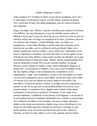 ¿Salida pedagógica o paseo?
Todo comenzó el 27 de Mayo de 2014, en este día los estudiantes de 9°,10° y
||ce del colegio Loyola para la ciencia y la Innovación, asistieron al parque
Arví, conla idea de tener una salida pedagógica, pero las cosas setornaron
muy diferentes.
Llegue al colegio a las 7:00Am, como de costumbre, pero salimos en los buses
a las 8:00Am, fue muy deprimente, ya que fue dividido nuestro salón en
diferentes buses, pero lo que me afecto fue que en mi bus no se fue la mesa de
robótica, todala ruta con Jorge un compañero de la mesa y podíamos observar
un contraste entre Aranjuez y Santo Domingo santo, en cuanto a su
organización, ya que Santo Domingo se podía sentir más estresante, por la
estrechez de sus calles, esto lo confirmo la profesoraPaola Vallejo en la
primera parada en la cual nos explicó a que se debía esto, continuamos en los
buses y empezamos a visualizar una zona más rural, lo cual me agrado ya que
el hecho de estar entre árboles y zonas verdes me llena de felicidad, me la pase
escuchando música en dicha paz, luego hicimos nuestra segunda parada en la
cual nos dedicamos a tomar fotos, ya que se podíavisualizar un paisaje
hermoso, conla ciudad en el fondo y zonas verdes rodeándolo, llegamos al
parque Arví, en cuestión de 15 minutos, o eso creo ya que en realidad se me
fue muy rápido, al llegar a este comenzaron los compañeros conun
calentamiento, y digo ¨mis compañeros¨, ya que yo me encontraba en el baño
con otros tres compañeros, porlo cual al llegar nos hicieron darle ocho vueltas
a el retorno en el cual nos dejaron los buses, empezó el recorrido y fue
maravilloso el hecho de inspirar y espirar en un lugar tan puro, empezamos a
cantarle al otro 10° ya que estos se encontraban delante de nosotros, no la
pasamos riendo y tomándonos fotos, dejando atrás el hecho de las tareas,
continuamos la travesía por cuestión de 30 minutos, en los cuales no la
pasamos hablando y cantándole al otro decimo; al fin llegamos a un acoplo en
el cual estaban todos los estudiantes disfrutando de su comida, ya que nosotros
10-2 estábamos de últimos en la caminata, buscamos un lugar adecuado,
aislado de los demás para ponernos a hablar, luego de esto decidimos ir a un
charco el cual estaba súperfrío, después de convencer a Exneider el cual
quería salvarse con la excusa de que tenía asma, pero lo hice valorar la
situación, no todos los días salimos en el Loyola, además nuestros demás
 