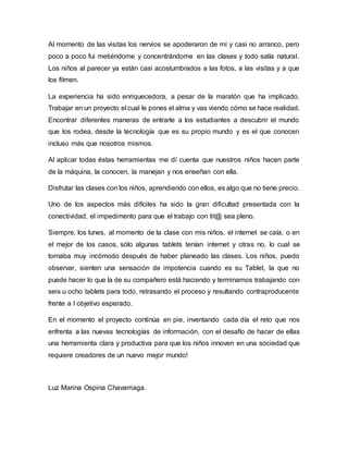 Al momento de las visitas los nervios se apoderaron de mí y casi no arranco, pero
poco a poco fui metiéndome y concentrándome en las clases y todo salía natural.
Los niños al parecer ya están casi acostumbrados a las fotos, a las visitas y a que
los filmen.
La experiencia ha sido enriquecedora, a pesar de la maratón que ha implicado.
Trabajar en un proyecto el cual le pones el alma y vas viendo cómo se hace realidad.
Encontrar diferentes maneras de entrarle a los estudiantes a descubrir el mundo
que los rodea, desde la tecnología que es su propio mundo y es el que conocen
incluso más que nosotros mismos.
Al aplicar todas éstas herramientas me dí cuenta que nuestros niños hacen parte
de la máquina, la conocen, la manejan y nos enseñan con ella.
Disfrutar las clases con los niños, aprendiendo con ellos, es algo que no tiene precio.
Uno de los aspectos más difíciles ha sido la gran dificultad presentada con la
conectividad, el impedimento para que el trabajo con tit@ sea pleno.
Siempre, los lunes, al momento de la clase con mis niños, el internet se caía, o en
el mejor de los casos, sólo algunas tablets tenían internet y otras no, lo cual se
tornaba muy incómodo después de haber planeado las clases. Los niños, puedo
observar, sienten una sensación de impotencia cuando es su Tablet, la que no
puede hacer lo que la de su compañero está haciendo y terminamos trabajando con
seis u ocho tablets para todo, retrasando el proceso y resultando contraproducente
frente a l objetivo esperado.
En el momento el proyecto continúa en pie, inventando cada día el reto que nos
enfrenta a las nuevas tecnologías de información, con el desafío de hacer de ellas
una herramienta clara y productiva para que los niños innoven en una sociedad que
requiere creadores de un nuevo mejor mundo!
Luz Marina Ospina Chavarriaga.
 