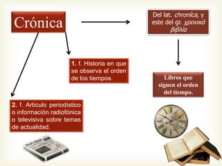 Crónica
Del lat. chronĭca, y
este del gr. χρονικά
βιβλία
Libros que
siguen el orden
del tiempo.
1. f. Historia en que
se observa el orden
de los tiempos.
2. f. Artículo periodístico
o información radiofónica
o televisiva sobre temas
de actualidad.
 