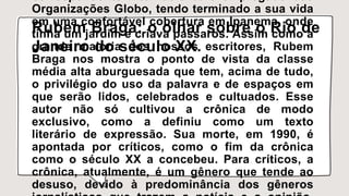 correspondente internacional e empregado das
Organizações Globo, tendo terminado a sua vida
em uma confortável cobertura em Ipanema, onde
tinha um jardim e criava pássaros. Assim como a
grande maioria dos nossos escritores, Rubem
Braga nos mostra o ponto de vista da classe
média alta aburguesada que tem, acima de tudo,
o privilégio do uso da palavra e de espaços em
que serão lidos, celebrados e cultuados. Esse
autor não só cultivou a crônica de modo
exclusivo, como a definiu como um texto
literário de expressão. Sua morte, em 1990, é
apontada por críticos, como o fim da crônica
como o século XX a concebeu. Para críticos, a
crônica, atualmente, é um gênero que tende ao
desuso, devido à predominância dos gêneros
Rubem Braga: o olhar sobre o Rio de
Janeiro do século XX.
 