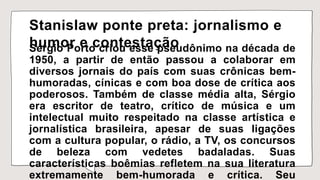 Stanislaw ponte preta: jornalismo e
humor e contestação
Sérgio Porto criou esse pseudônimo na década de
1950, a partir de então passou a colaborar em
diversos jornais do país com suas crônicas bem-
humoradas, cínicas e com boa dose de crítica aos
poderosos. Também de classe média alta, Sérgio
era escritor de teatro, crítico de música e um
intelectual muito respeitado na classe artística e
jornalística brasileira, apesar de suas ligações
com a cultura popular, o rádio, a TV, os concursos
de beleza com vedetes badaladas. Suas
características boêmias refletem na sua literatura
extremamente bem-humorada e crítica. Seu
 